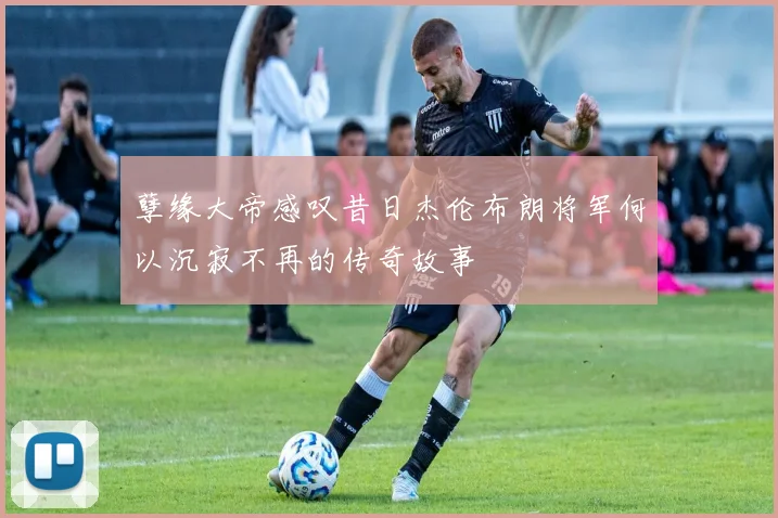 孽缘大帝感叹昔日杰伦布朗将军何以沉寂不再的传奇故事
