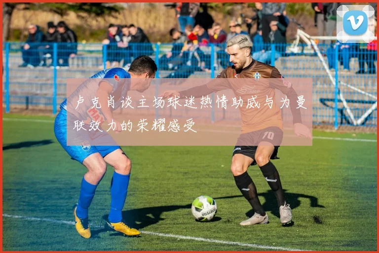 卢克肖谈主场球迷热情助威与为曼联效力的荣耀感受