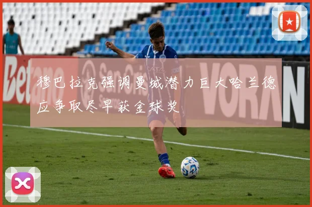 穆巴拉克强调曼城潜力巨大哈兰德应争取尽早获金球奖