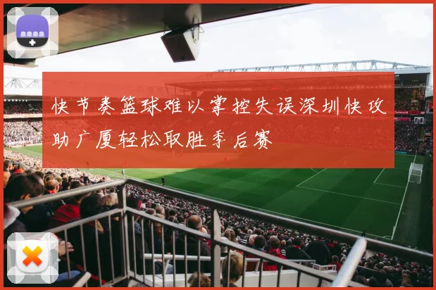快节奏篮球难以掌控失误深圳快攻助广厦轻松取胜季后赛