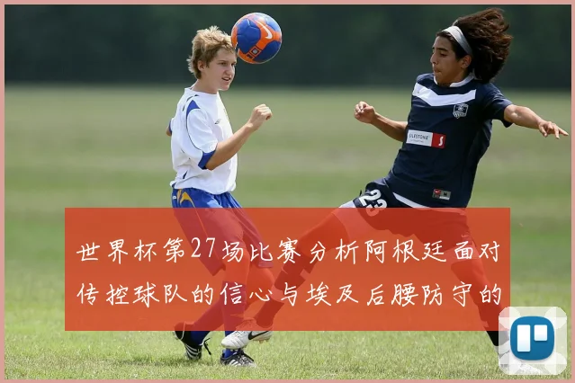 世界杯第27场比赛分析阿根廷面对传控球队的信心与埃及后腰防守的隐患
