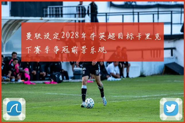 曼联设定2028年夺英超目标卡里克下赛季争冠前景乐观