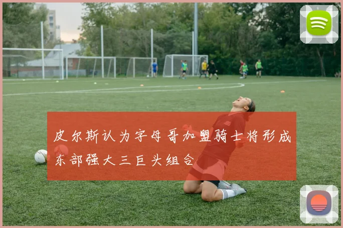 皮尔斯认为字母哥加盟骑士将形成东部强大三巨头组合