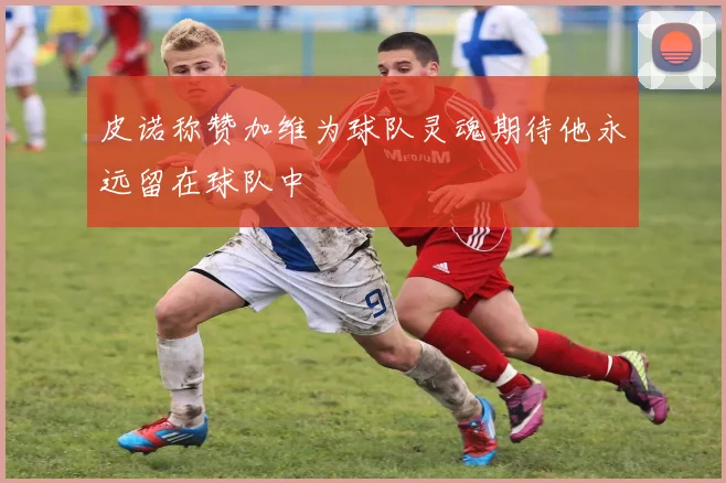 皮诺称赞加维为球队灵魂期待他永远留在球队中
