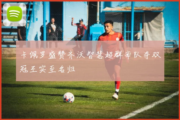 卡佩罗盛赞齐沃智慧超群率队夺双冠王实至名归