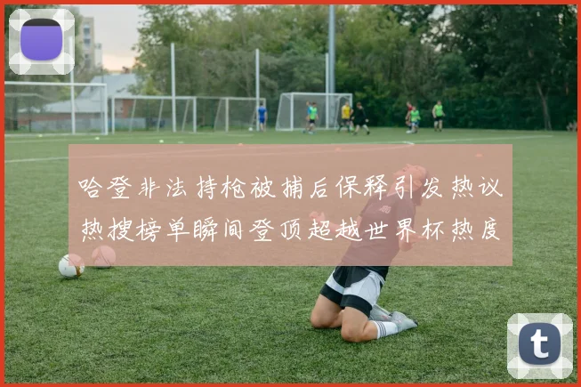 哈登非法持枪被捕后保释引发热议热搜榜单瞬间登顶超越世界杯热度