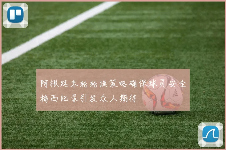 阿根廷末轮轮换策略确保球员安全梅西纪录引发众人期待