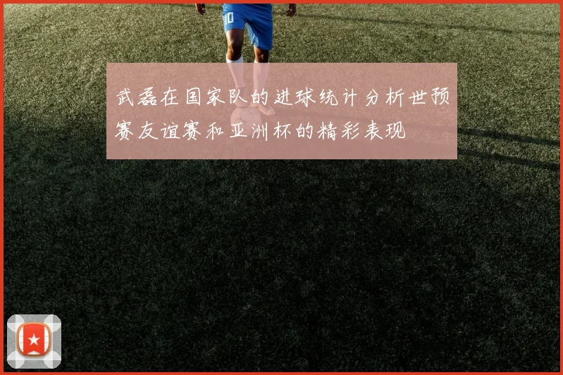 武磊在国家队的进球统计分析世预赛友谊赛和亚洲杯的精彩表现