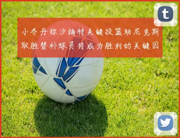小乔丹称沙梅特关键投篮助尼克斯取胜替补球员将成为胜利的关键因素