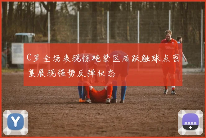 C罗全场表现惊艳禁区活跃触球点密集展现强势反弹状态
