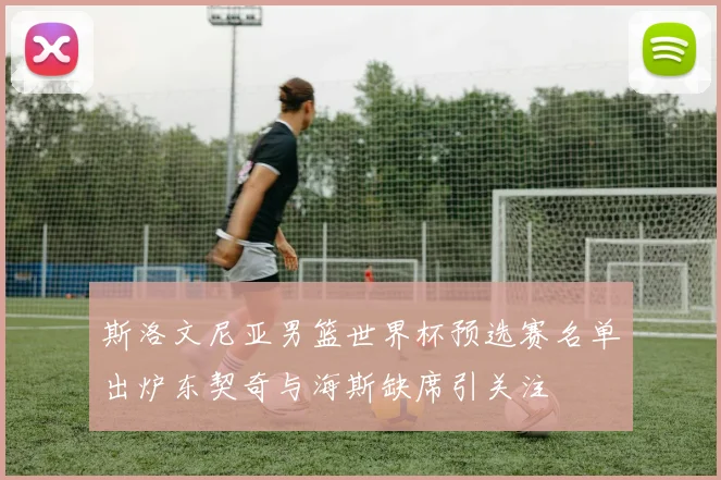 斯洛文尼亚男篮世界杯预选赛名单出炉东契奇与海斯缺席引关注
