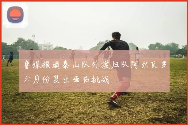 鲁媒报道泰山队外援归队阿尔瓦罗六月份复出面临挑战