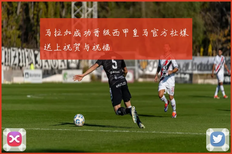 马拉加成功晋级西甲皇马官方社媒送上祝贺与祝福